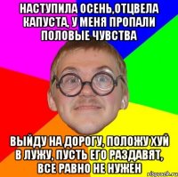 наступила осень,отцвела капуста, у меня пропали половые чувства выйду на дорогу, положу хуй в лужу, пусть его раздавят, все равно не нужен