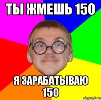 ты жмешь 150 я зарабатываю 150