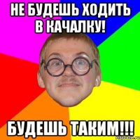 не будешь ходить в качалку! будешь таким!!!