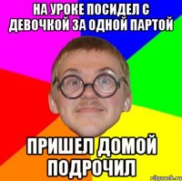 на уроке посидел с девочкой за одной партой пришел домой подрочил