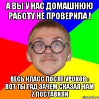 А вы у нас домашнюю работу не проверила ! Весь класс после уроков : Вот ты гад зачем сказал нам 2 поставили