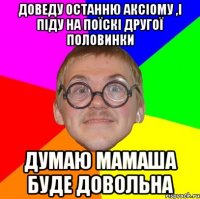 Доведу останню аксіому ,і піду на поїскі другої половинки думаю мамаша буде довольна