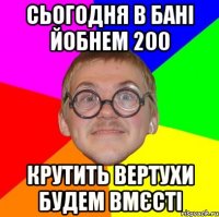 Сьогодня в бані йобнем 200 крутить вертухи будем вмєсті