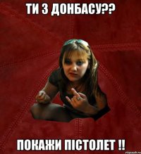 ти з донбасу?? покажи пістолет !!