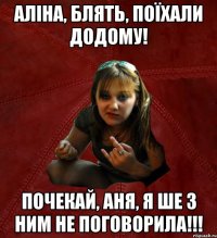 аліна, блять, поїхали додому! почекай, аня, я ше з ним не поговорила!!!