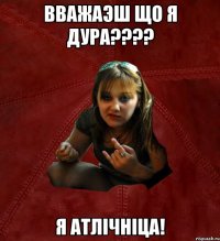 вважаэш що я дура??? я атлічніца!