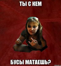 ты с кем бусы матаешь?