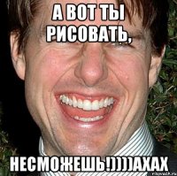 а вот ты рисовать, несможешь!))))ахах