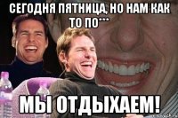 сегодня пятница, но нам как то по*** мы отдыхаем!