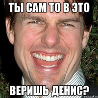 ты сам то в это веришь денис?