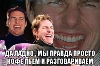  да ладно , мы правда просто кофе пьем и разговариваем