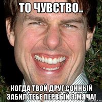 то чувство.. когда твой друг,сонный забил тебе первый 3 мяча!