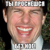 ты проснёшся без ног!