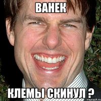 ванек клемы скинул ?