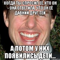 когда ты спросил её, кто он - она ответила, что он её давний друг-гей а потом у них появились дети...