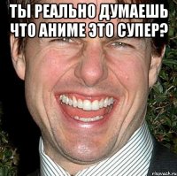 ты реально думаешь что аниме это супер? 