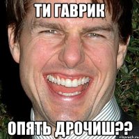 ти Гаврик опять дрочиш??