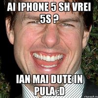 Ai iphone 5 sh vrei 5s ? Ian mai dute in pula :D