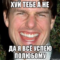 ХУЙ ТЕБЕ А НЕ ДА Я ВСЁ УСПЕЮ ПОЛЮБОМУ