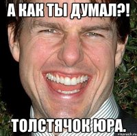 а как ты думал?! Толстячок Юра.