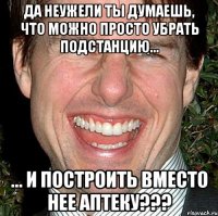 Да неужели ты думаешь, что можно просто убрать подстанцию... ... и построить вместо нее аптеку???