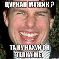 Цуркан Мужик ? Та ну нахуй он телка же)