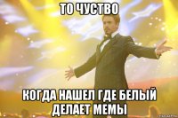 то чуство когда нашел где белый делает мемы