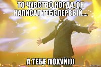 то чувство когда, он написал тебе первый.... А ТЕБЕ ПОХУЙ)))