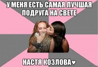 у меня есть самая лучшая подруга на свете настя козлова♥