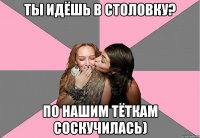 ты идёшь в столовку? по нашим тёткам соскучилась)