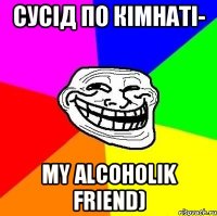 сусід по кімнаті- my alcoholik friend)