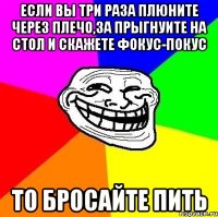 если вы три раза плюните через плечо,за прыгнуите на стол и скажете фокус-покус то бросайте пить