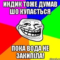 индик тоже думав шо купається пока вода не закипіла!