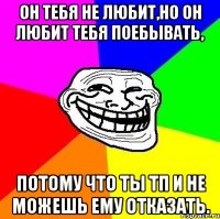 он тебя не любит,но он любит тебя поебывать, потому что ты тп и не можешь ему отказать.