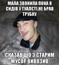 мала звонила пока я сидів у туалєті,не брав трубку сказав шо з старим мусор вивозив