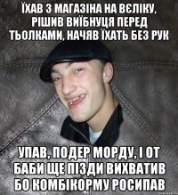 їхав з магазіна на вєліку, рішив виїбнуця перед тьолками, начяв їхать без рук упав, подер морду, і от баби ще пізди вихватив бо комбікорму росипав