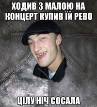 ходив з малою на концерт купив їй рево цілу ніч сосала