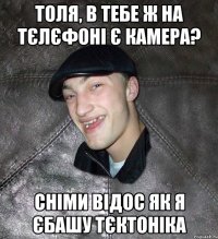 толя, в тебе ж на тєлєфоні є камера? сніми відос як я єбашу тєктоніка