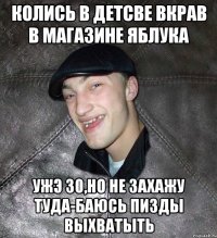 колись в детсве вкрав в магазине яблука ужэ 30,но не захажу туда-баюсь пизды выхватыть