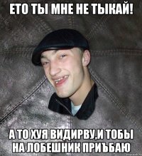 Ето ты мне не тыкай! а то хуя видирву,и тобы на лобешник приъбаю