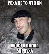 РОХА НЕ ТО ЧТО БИ ПРОСТО ПИЛИП БОРЦУХА