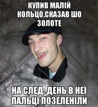 купив малій кольцо,сказав шо золоте на след. день в неї пальці позеленіли