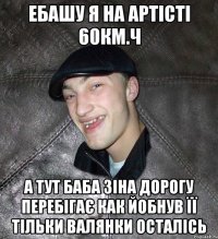 ебашу я на артісті 60км.ч а тут баба зіна дорогу перебігає как йобнув її тільки валянки осталісь