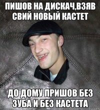 пишов на дискач,взяв свий новый кастет до дому пришов без зуба и без кастета