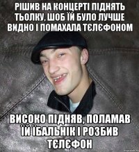 рішив на концерті піднять тьолку, шоб їй було лучше видно і помахала тєлєфоном високо підняв, поламав їй їбальнік і розбив тєлєфон