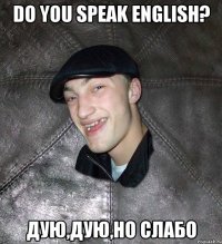 Do you speak English? дую,дую,но слабо