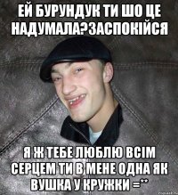 Ей Бурундук ти шо це надумала?заспокійся я ж тебе люблю всім серцем ти в мене одна як вушка у кружки =**