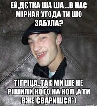 Ей,дєтка ша ша ...в нас мірная угода ти шо забула? тігріца..так ми ше не рішили кого на кол ,а ти вже сваришся*)