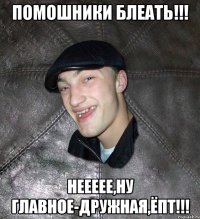 ПОМОШНИКИ блеать!!! Неееее,ну главное-дружная,Ёпт!!!