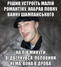 рішив устроїть малій романтіку, набрав повну ванну шампанського на пів минути відвернувся, половини нема, вона в дрова